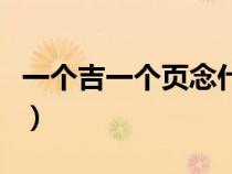 一個(gè)吉一個(gè)頁(yè)念什么字(一個(gè)吉一個(gè)頁(yè)念什么) 一個(gè)吉一個(gè)頁(yè)念什么字(一個(gè)吉一個(gè)頁(yè)念什么)
