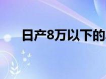 日產(chǎn)8萬以下的車（日產(chǎn)8萬左右的車）