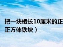 把一塊棱長(zhǎng)10厘米的正方體鐵塊熔鑄（把一塊棱長(zhǎng)10厘米的正方體鐵塊）