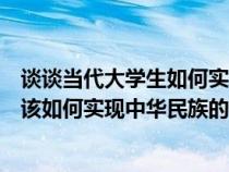 談?wù)劗?dāng)代大學(xué)生如何實(shí)現(xiàn)中華民族偉大復(fù)興（當(dāng)代大學(xué)生應(yīng)該如何實(shí)現(xiàn)中華民族的偉大復(fù)興）