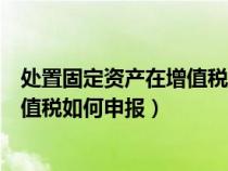 處置固定資產(chǎn)在增值稅申報(bào)表填在哪一行(處置固定資產(chǎn)增值稅如何申報(bào)) 處置固定資產(chǎn)在增值稅申報(bào)表填在哪一行(處置固定資產(chǎn)增值稅如何申報(bào))