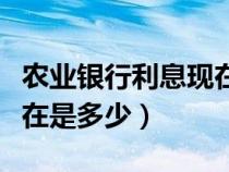 農(nóng)業(yè)銀行利息現(xiàn)在是多少錢(qián)（農(nóng)業(yè)銀行利息現(xiàn)在是多少）