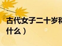 古代女子二十歲稱(chēng)為什么（古代女子二十歲叫什么）
