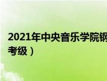 2021年中央音樂學(xué)院鋼琴考級要求（中央音樂學(xué)院鋼琴專業(yè)考級）