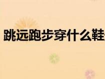 跳遠(yuǎn)跑步穿什么鞋最好（跑步穿什么鞋最好）