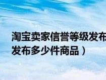 淘寶賣(mài)家信譽(yù)等級(jí)發(fā)布寶貝商品數(shù)量(書(shū)籍下5星賣(mài)家可以發(fā)布多少件商品) 淘寶賣(mài)家信譽(yù)等級(jí)發(fā)布寶貝商品數(shù)量(書(shū)籍下5星賣(mài)家可以發(fā)布多少件商品)