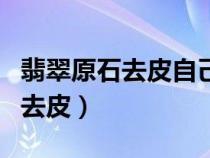 翡翠原石去皮自己在家玩簡(jiǎn)單方法（翡翠原石去皮）