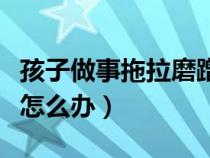 孩子做事拖拉磨蹭的對(duì)應(yīng)方法(孩子做事拖拉怎么辦) 孩子做事拖拉磨蹭的對(duì)應(yīng)方法(孩子做事拖拉怎么辦)