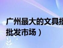廣州最大的文具批發(fā)城（請問廣州哪里有文具批發(fā)市場）