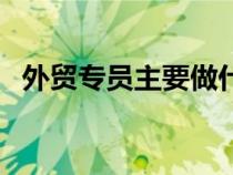 外貿專員主要做什么工作內容（外貿專員）