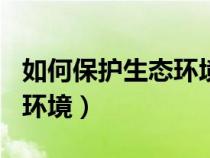 如何保護生態(tài)環(huán)境800字論文(如何保護生態(tài)環(huán)境) 如何保護生態(tài)環(huán)境800字論文(如何保護生態(tài)環(huán)境)