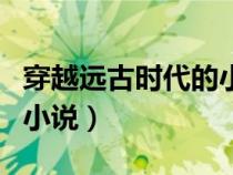 穿越遠(yuǎn)古時(shí)代的小說(shuō)完結(jié)文(穿越遠(yuǎn)古時(shí)代的小說(shuō)) 穿越遠(yuǎn)古時(shí)代的小說(shuō)完結(jié)文(穿越遠(yuǎn)古時(shí)代的小說(shuō))