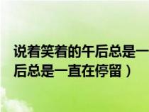說著笑著的午后總是一直在停留出自哪首歌(說著笑著的午后總是一直在停留) 說著笑著的午后總是一直在停留出自哪首歌(說著笑著的午后總是一直在停留)