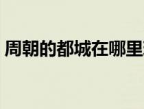 周朝的都城在哪里現在（周朝的都城在哪里）